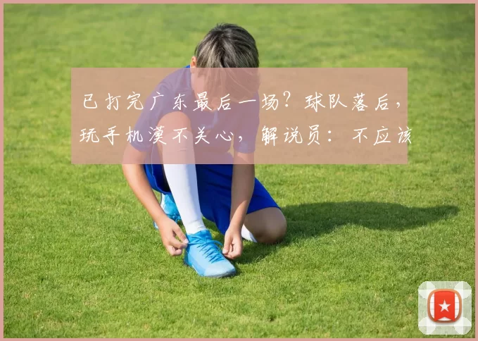 已打完广东最后一场？球队落后，玩手机漠不关心，解说员：不应该