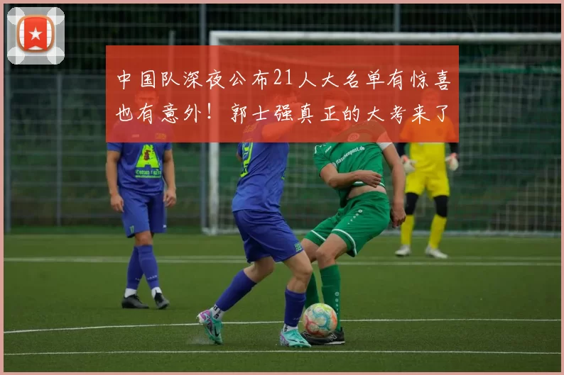 中国队深夜公布21人大名单有惊喜也有意外！郭士强真正的大考来了