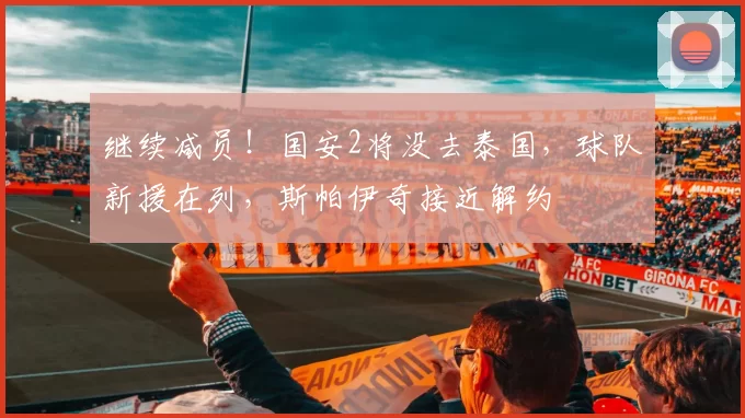 继续减员！国安2将没去泰国，球队新援在列，斯帕伊奇接近解约